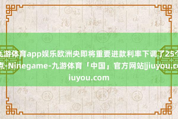 九游体育app娱乐欧洲央即将重要进款利率下调了25个基点-Ninegame-九游体育「中国」官方网站|jiuyou.com