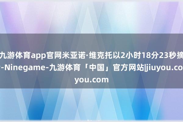 九游体育app官网米亚诺·维克托以2小时18分23秒摘金-Ninegame-九游体育「中国」官方网站|jiuyou.com