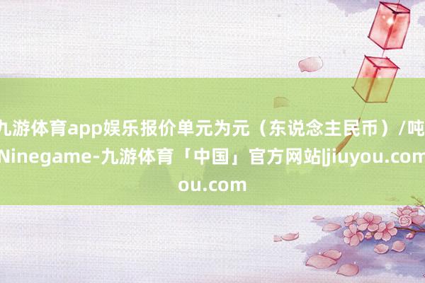 九游体育app娱乐报价单元为元（东说念主民币）/吨-Ninegame-九游体育「中国」官方网站|jiuyou.com