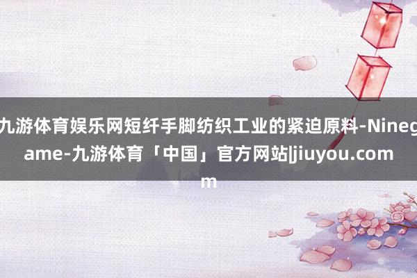 九游体育娱乐网短纤手脚纺织工业的紧迫原料-Ninegame-九游体育「中国」官方网站|jiuyou.com