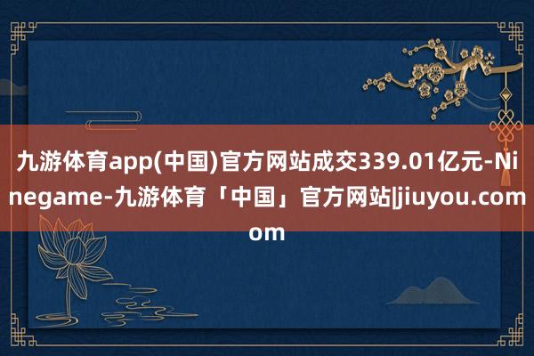 九游体育app(中国)官方网站成交339.01亿元-Ninegame-九游体育「中国」官方网站|jiuyou.com