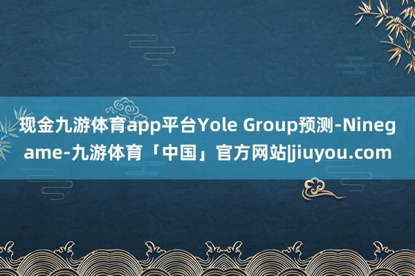 现金九游体育app平台Yole Group预测-Ninegame-九游体育「中国」官方网站|jiuyou.com