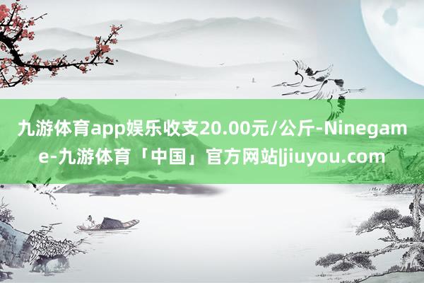 九游体育app娱乐收支20.00元/公斤-Ninegame-九游体育「中国」官方网站|jiuyou.com