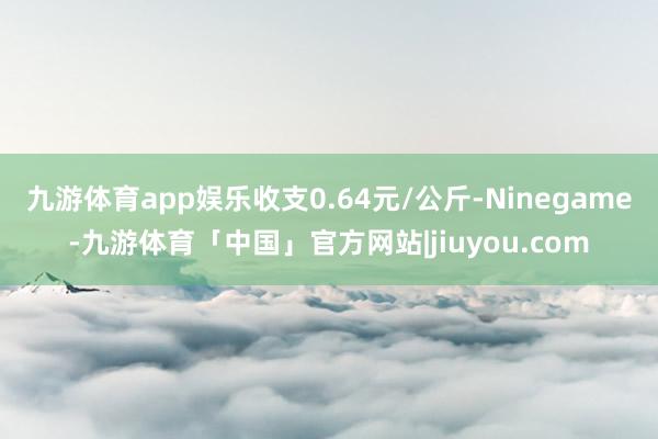 九游体育app娱乐收支0.64元/公斤-Ninegame-九游体育「中国」官方网站|jiuyou.com