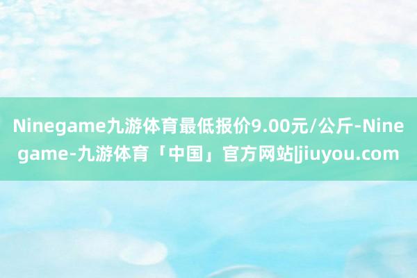 Ninegame九游体育最低报价9.00元/公斤-Ninegame-九游体育「中国」官方网站|jiuyou.com