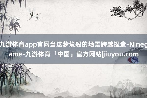 九游体育app官网当这梦境般的场景跨越捏造-Ninegame-九游体育「中国」官方网站|jiuyou.com