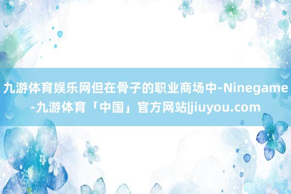 九游体育娱乐网但在骨子的职业商场中-Ninegame-九游体育「中国」官方网站|jiuyou.com