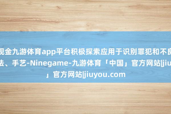 现金九游体育app平台积极探索应用于识别罪犯和不良信息的算法、手艺-Ninegame-九游体育「中国」官方网站|jiuyou.com