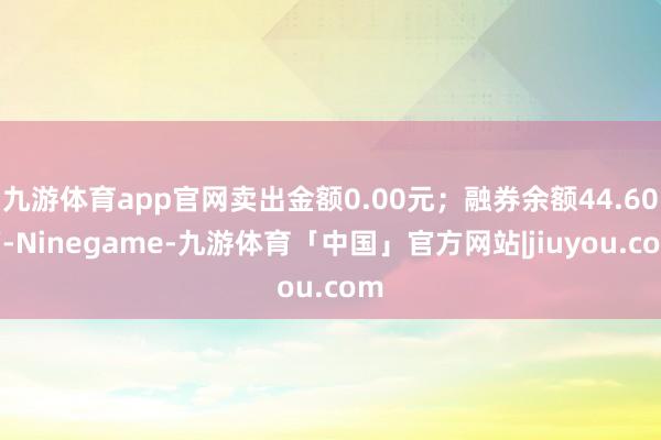 九游体育app官网卖出金额0.00元；融券余额44.60万-Ninegame-九游体育「中国」官方网站|jiuyou.com