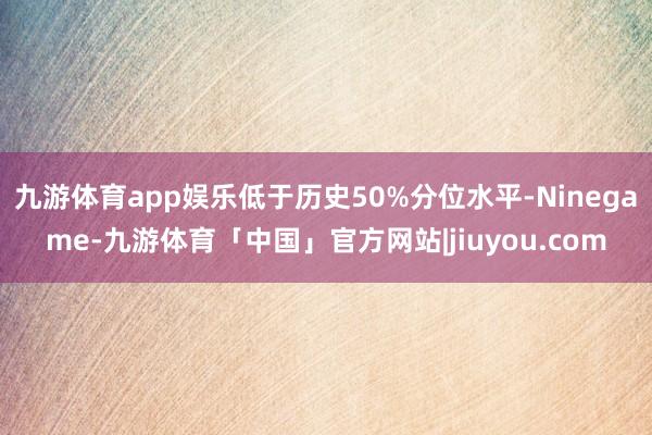 九游体育app娱乐低于历史50%分位水平-Ninegame-九游体育「中国」官方网站|jiuyou.com