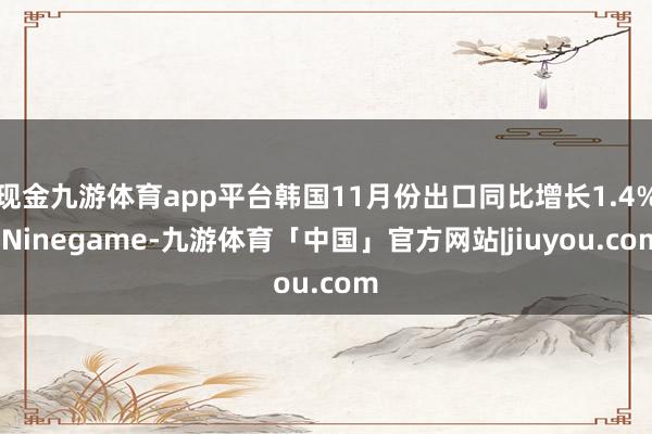 现金九游体育app平台韩国11月份出口同比增长1.4%-Ninegame-九游体育「中国」官方网站|jiuyou.com