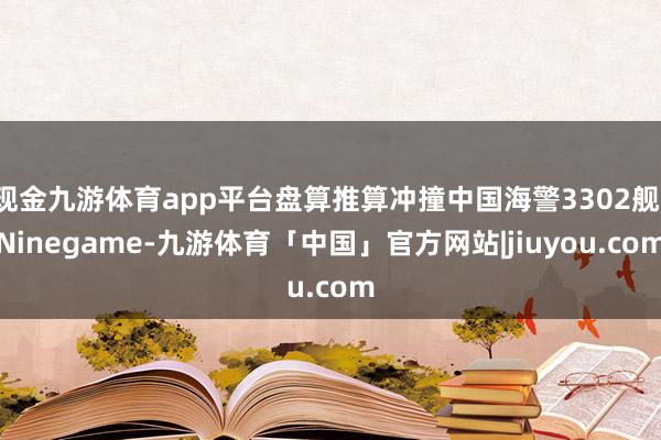 现金九游体育app平台盘算推算冲撞中国海警3302舰-Ninegame-九游体育「中国」官方网站|jiuyou.com