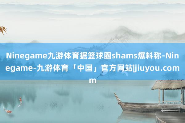 Ninegame九游体育据篮球圈shams爆料称-Ninegame-九游体育「中国」官方网站|jiuyou.com