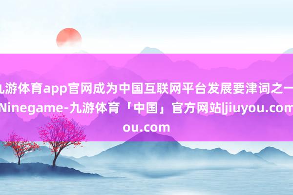 九游体育app官网成为中国互联网平台发展要津词之一-Ninegame-九游体育「中国」官方网站|jiuyou.com