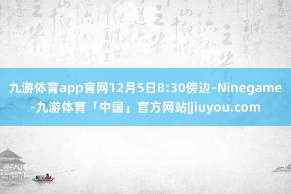 九游体育app官网12月5日8:30傍边-Ninegame-九游体育「中国」官方网站|jiuyou.com