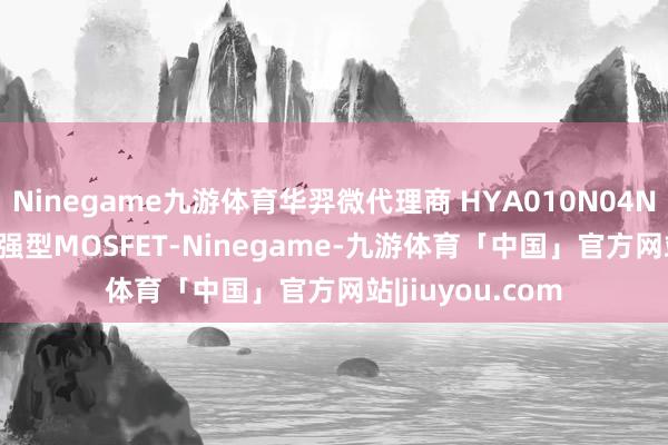 Ninegame九游体育华羿微代理商 HYA010N04NS1C2 N沟谈增强型MOSFET-Ninegame-九游体育「中国」官方网站|jiuyou.com