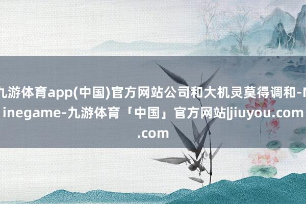 九游体育app(中国)官方网站公司和大机灵莫得调和-Ninegame-九游体育「中国」官方网站|jiuyou.com