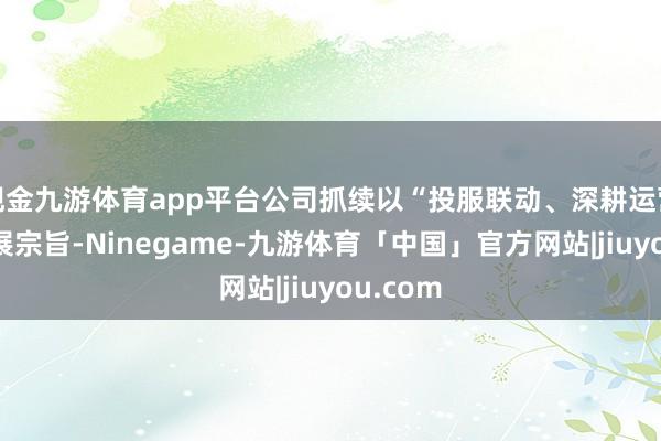 现金九游体育app平台公司抓续以“投服联动、深耕运营”为发展宗旨-Ninegame-九游体育「中国」官方网站|jiuyou.com