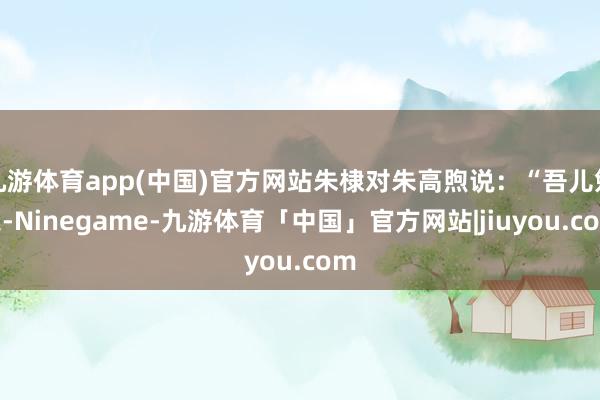 九游体育app(中国)官方网站朱棣对朱高煦说：“吾儿勉之-Ninegame-九游体育「中国」官方网站|jiuyou.com