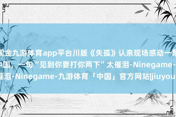 现金九游体育app平台川版《失孤》认亲现场感动一幕：姆妈曾寻子38年跑遍中国，一句“见到你要打你两下”太催泪-Ninegame-九游体育「中国」官方网站|jiuyou.com