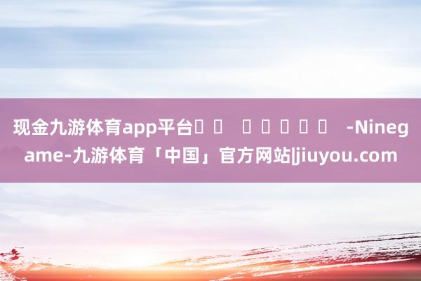 现金九游体育app平台		  					  -Ninegame-九游体育「中国」官方网站|jiuyou.com