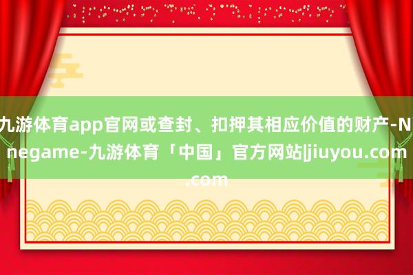 九游体育app官网或查封、扣押其相应价值的财产-Ninegame-九游体育「中国」官方网站|jiuyou.com