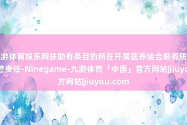 九游体育娱乐网扶助有条目的所在开展医养结合服务质料限度经管责任-Ninegame-九游体育「中国」官方网站|jiuyou.com