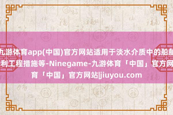 九游体育app(中国)官方网站适用于淡水介质中的船舶、机械树立、水利工程措施等-Ninegame-九游体育「中国」官方网站|jiuyou.com