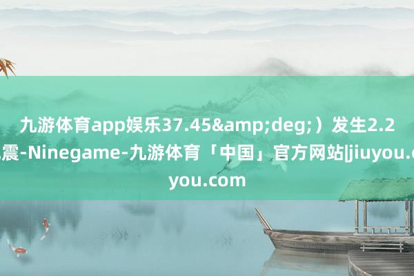 九游体育app娱乐37.45&deg;）发生2.2级地震-Ninegame-九游体育「中国」官方网站|jiuyou.com