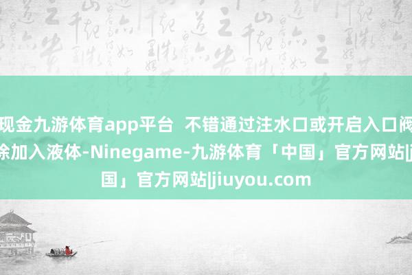 现金九游体育app平台  不错通过注水口或开启入口阀门的步地徐徐加入液体-Ninegame-九游体育「中国」官方网站|jiuyou.com