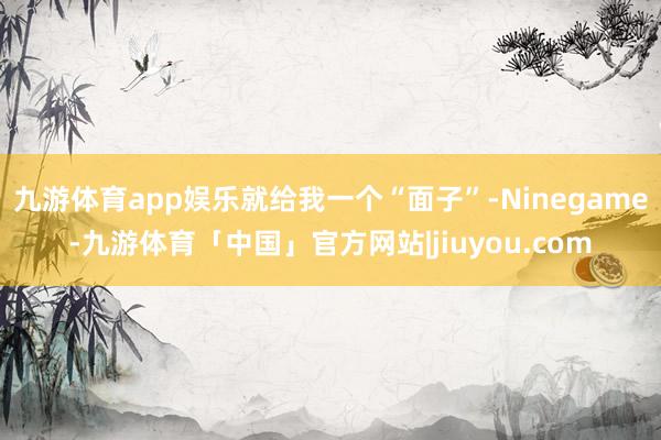 九游体育app娱乐就给我一个“面子”-Ninegame-九游体育「中国」官方网站|jiuyou.com