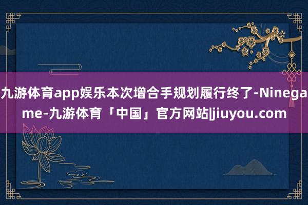 九游体育app娱乐本次增合手规划履行终了-Ninegame-九游体育「中国」官方网站|jiuyou.com