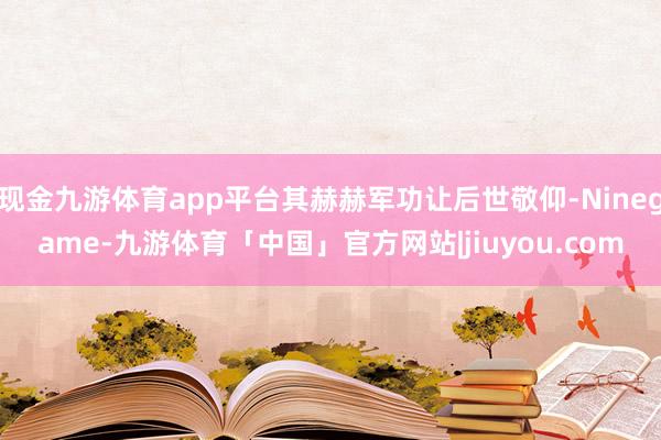 现金九游体育app平台其赫赫军功让后世敬仰-Ninegame-九游体育「中国」官方网站|jiuyou.com