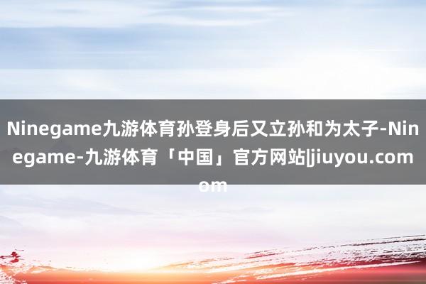 Ninegame九游体育孙登身后又立孙和为太子-Ninegame-九游体育「中国」官方网站|jiuyou.com