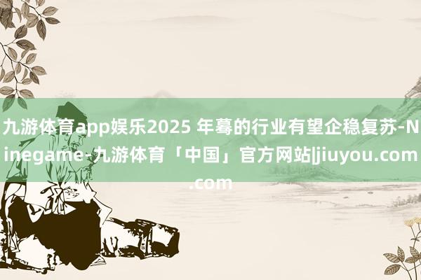 九游体育app娱乐2025 年蓦的行业有望企稳复苏-Ninegame-九游体育「中国」官方网站|jiuyou.com