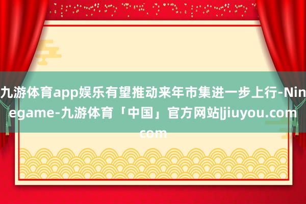 九游体育app娱乐有望推动来年市集进一步上行-Ninegame-九游体育「中国」官方网站|jiuyou.com