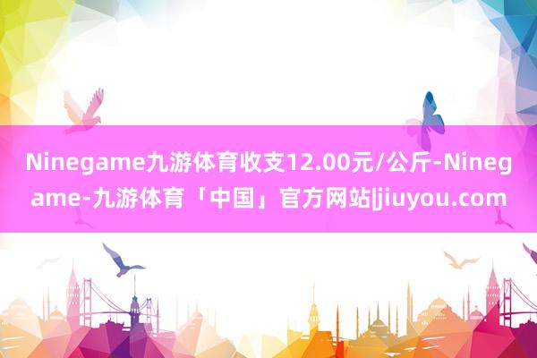 Ninegame九游体育收支12.00元/公斤-Ninegame-九游体育「中国」官方网站|jiuyou.com