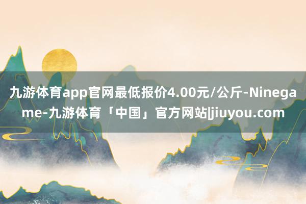 九游体育app官网最低报价4.00元/公斤-Ninegame-九游体育「中国」官方网站|jiuyou.com