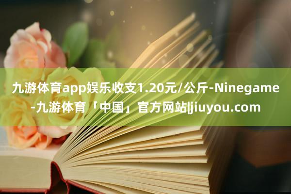 九游体育app娱乐收支1.20元/公斤-Ninegame-九游体育「中国」官方网站|jiuyou.com