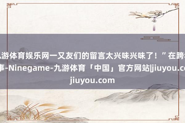 九游体育娱乐网一又友们的留言太兴味兴味了！”在跨年本事-Ninegame-九游体育「中国」官方网站|jiuyou.com