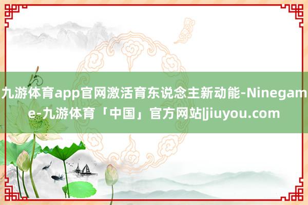 九游体育app官网激活育东说念主新动能-Ninegame-九游体育「中国」官方网站|jiuyou.com