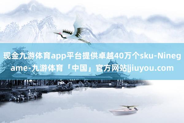 现金九游体育app平台提供卓越40万个sku-Ninegame-九游体育「中国」官方网站|jiuyou.com