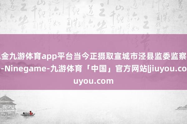 现金九游体育app平台当今正摄取宣城市泾县监委监察访谒-Ninegame-九游体育「中国」官方网站|jiuyou.com