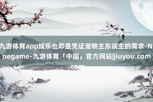 九游体育app娱乐也即是凭证宠物主东谈主的需求-Ninegame-九游体育「中国」官方网站|jiuyou.com