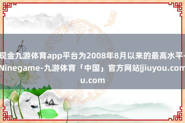 现金九游体育app平台为2008年8月以来的最高水平-Ninegame-九游体育「中国」官方网站|jiuyou.com