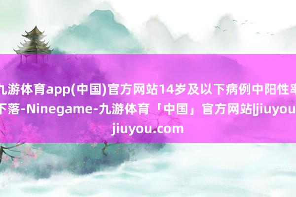 九游体育app(中国)官方网站14岁及以下病例中阳性率开动下落-Ninegame-九游体育「中国」官方网站|jiuyou.com