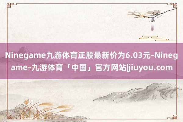 Ninegame九游体育正股最新价为6.03元-Ninegame-九游体育「中国」官方网站|jiuyou.com