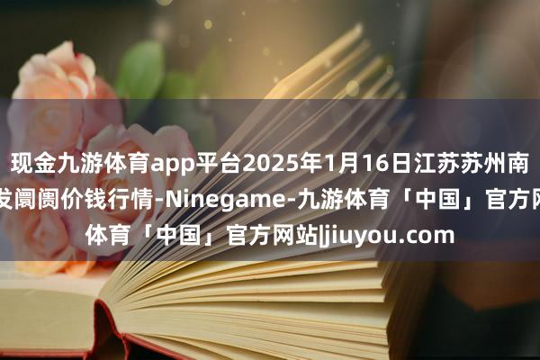 现金九游体育app平台2025年1月16日江苏苏州南环桥农副居品批发阛阓价钱行情-Ninegame-九游体育「中国」官方网站|jiuyou.com