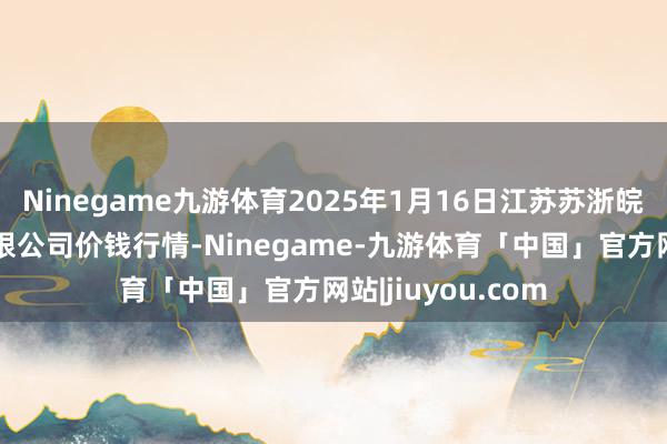 Ninegame九游体育2025年1月16日江苏苏浙皖畛域市集发展有限公司价钱行情-Ninegame-九游体育「中国」官方网站|jiuyou.com