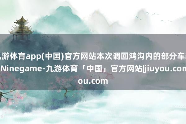 九游体育app(中国)官方网站本次调回鸿沟内的部分车辆-Ninegame-九游体育「中国」官方网站|jiuyou.com